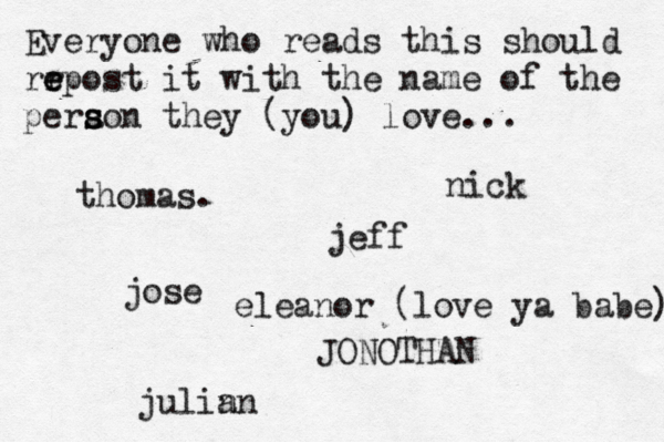 Everyone who reads this should rr e e epost it with the name of the pera s s son they (you) love... jose nick JONOTHAN thomas. jeff julin an eleanor (love ya babe) 