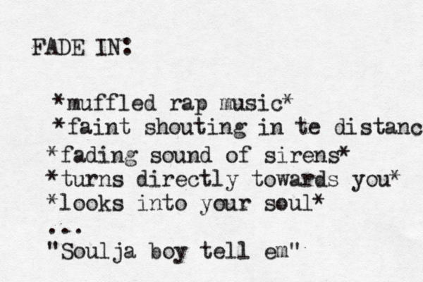 FADE IN: *muffled rap music* *faint shouting in te distance *fading sound of sirens* *turns directly towards you* *looks into your soul* ... "Soulja boy tell em"