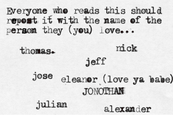 Everyone who reads this should rr e e epost it with the name of the pera s s son they (you) love... jose nick JONOTHAN thomas. jeff julin an eleanor (love ya babe) alexander 