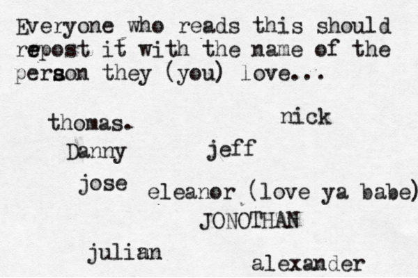 Everyone who reads this should rr e e epost it with the name of the pera s s son they (you) love... jose nick JONOTHAN thomas. jeff julin an eleanor (love ya babe) alexander Danny 