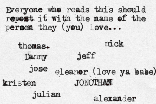 Everyone who reads this should rr e e epost it with the name of the pera s s son they (you) love... jose nick JONOTHAN thomas. jeff julin an eleanor (love ya babe) alexander Danny kristen 