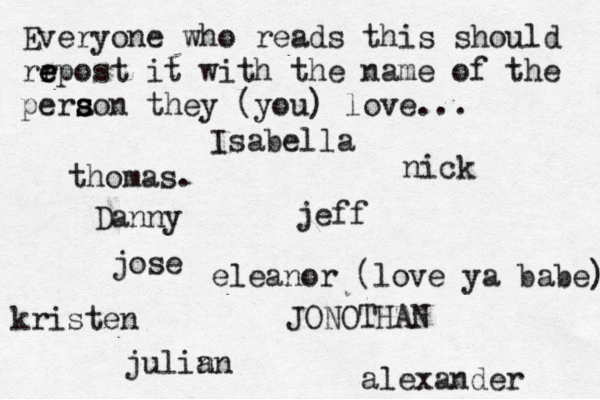 Everyone who reads this should rr e e epost it with the name of the pera s s son they (you) love... jose nick JONOTHAN thomas. jeff julin an eleanor (love ya babe) alexander Danny kristen Isabella