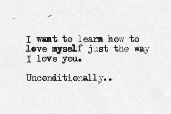 I want to learn how to love myself just the way I love you. Unconditionally..