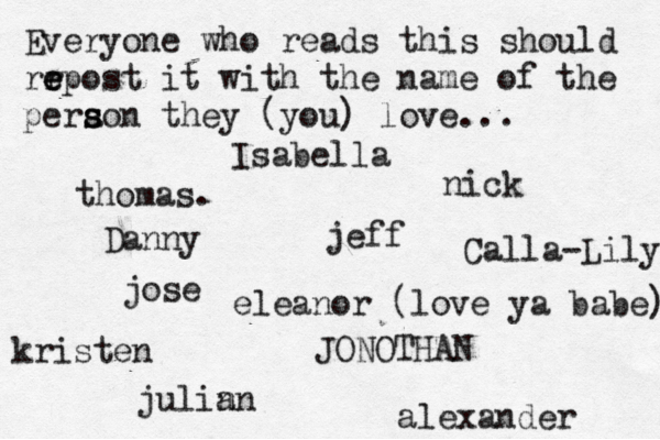 Everyone who reads this should rr e e epost it with the name of the pera s s son they (you) love... jose nick JONOTHAN thomas. jeff julin an eleanor (love ya babe) alexander Danny kristen Isabella Calla-Lily 
