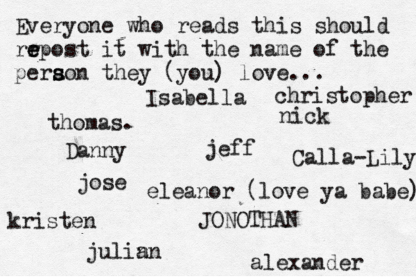 Everyone who reads this should rr e e epost it with the name of the pera s s son they (you) love... jose nick JONOTHAN thomas. jeff julin an eleanor (love ya babe) alexander Danny kristen Isabella Calla-Lily christopher 