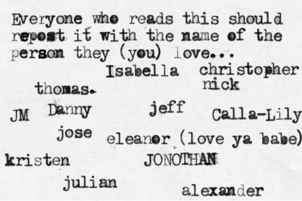 Everyone who reads this should rr e e epost it with the name of the pera s s son they (you) love... jose nick JONOTHAN thomas. jeff julin an eleanor (love ya babe) alexander Danny kristen Isabella Calla-Lily christopher JM 
