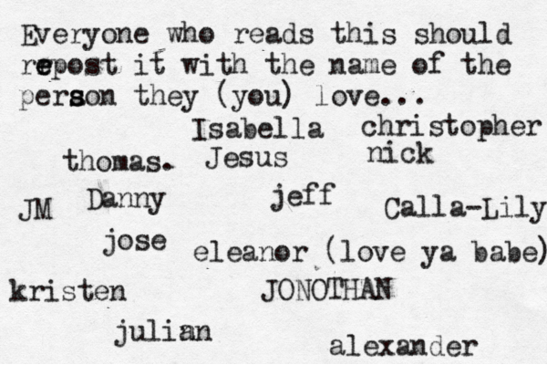 Everyone who reads this should rr e e epost it with the name of the pera s s son they (you) love... jose nick JONOTHAN thomas. jeff julin an eleanor (love ya babe) alexander Danny kristen Isabella Calla-Lily christopher JM Jesus 