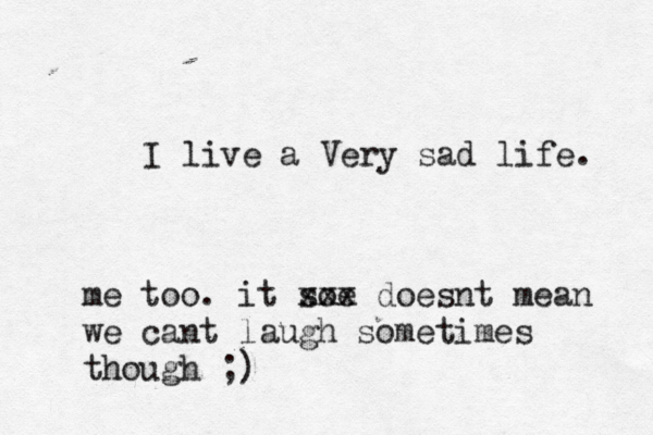 I live a Very sad life. me too. it soe xxx doesnt mean we cant laugh sometimes though ;) 