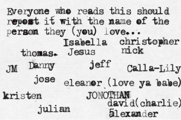 Everyone who reads this should rr e e epost it with the name of the pera s s son they (you) love... jose nick JONOTHAN thomas. jeff julin an eleanor (love ya babe) alexander Danny kristen Isabella Calla-Lily christopher JM Jesus david(charlie) 5 