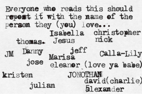 Everyone who reads this should rr e e epost it with the name of the pera s s son they (you) love... jose nick JONOTHAN thomas. jeff julin an eleanor (love ya babe) alexander Danny kristen Isabella Calla-Lily christopher JM Jesus david(charlie) 5 Marisa
