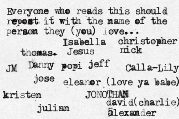 Everyone who reads this should rr e e epost it with the name of the pera s s son they (you) love... jose nick JONOTHAN thomas. jeff julin an eleanor (love ya babe) alexander Danny kristen Isabella Calla-Lily christopher JM Jesus david(charlie) 5 popi