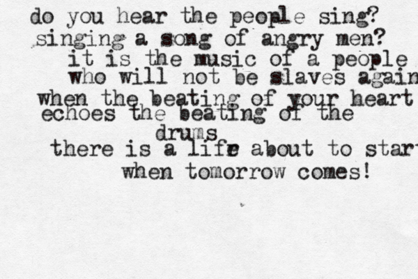 do you hear the people sing? singing a song of angry men? it is the music of a people who will not be slaves again! when the beating of your heart echoes the beating of the drums there is a lifr e about to start when tomorrow comes! 