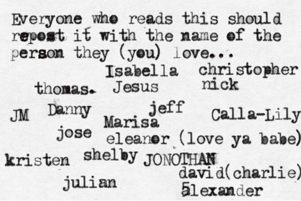 Everyone who reads this should rr e e epost it with the name of the pera s s son they (you) love... jose nick JONOTHAN thomas. jeff julin an eleanor (love ya babe) alexander Danny kristen Isabella Calla-Lily christopher JM Jesus david(charlie) 5 Marisa shelby 