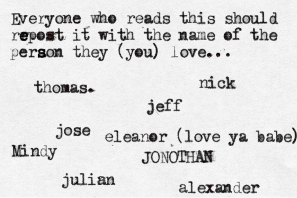 Everyone who reads this should rr e e epost it with the name of the pera s s son they (you) love... jose nick JONOTHAN thomas. jeff julin an eleanor (love ya babe) alexander Mindy