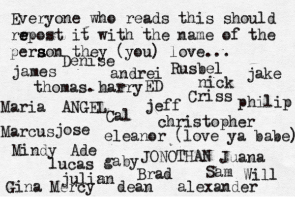 Everyone who reads this should rr e e epost it with the name of the pera s s son they (you) love... jose nick JONOTHAN thomas. jeff julin an eleanor (love ya babe) alexander Mindy ANGEL andrei james Criss ED Cal Sam christopher lucas Marcus dean Brad Ade Gina Maria Juana gaby philip Will Denise harry Mercy Rusbel jake 