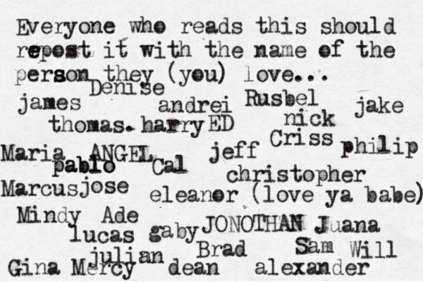Everyone who reads this should rr e e epost it with the name of the pera s s son they (you) love... jose nick JONOTHAN thomas. jeff julin an eleanor (love ya babe) alexander Mindy ANGEL andrei james Criss ED Cal Sam christopher lucas Marcus dean Brad Ade Gina Maria Juana gaby philip Will Denise harry Mercy Rusbel jake pablo pablo 