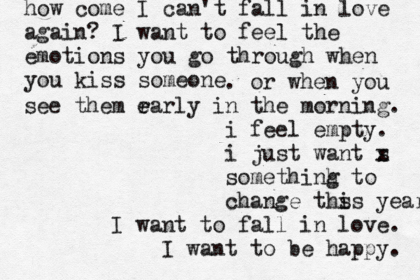 how come I can't fall in love again? I want to feel the emotions you go through when you kiss someone . or when you see them r ea e rly in the morning. i feel empty. i just want s x somethinh g to change ths is years I want to fall in love. I want to be happy. 