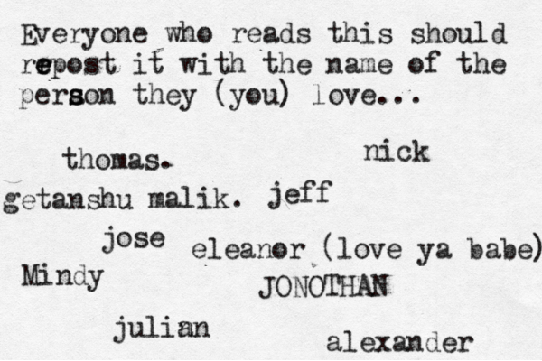 Everyone who reads this should rr e e epost it with the name of the pera s s son they (you) love... jose nick JONOTHAN thomas. jeff julin an eleanor (love ya babe) alexander Mindy getanshu malik.