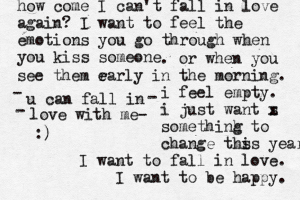 how come I can't fall in love again? I want to feel the emotions you go through when you kiss someone . or when you see them r ea e rly in the morning. i feel empty. i just want s x somethinh g to change ths is years I want to fall in love. I want to be happy. u can fall in - - love with me- - :) 