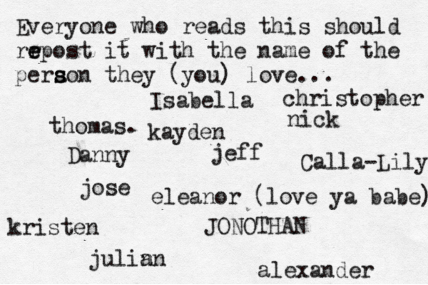 Everyone who reads this should rr e e epost it with the name of the pera s s son they (you) love... jose nick JONOTHAN thomas. jeff julin an eleanor (love ya babe) alexander Danny kristen Isabella Calla-Lily christopher kayden 