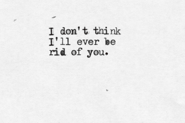 I don't think I'll ever be rid of you.