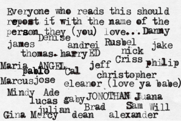 Everyone who reads this should rr e e epost it with the name of the pera s s son they (you) love... jose nick JONOTHAN thomas. jeff julin an eleanor (love ya babe) alexander Mindy ANGEL andrei james Criss ED Cal Sam christopher lucas Marcus dean Brad Ade Gina Maria Juana gaby philip Will Denise harry Mercy Rusbel jake pablo pablo Danny 