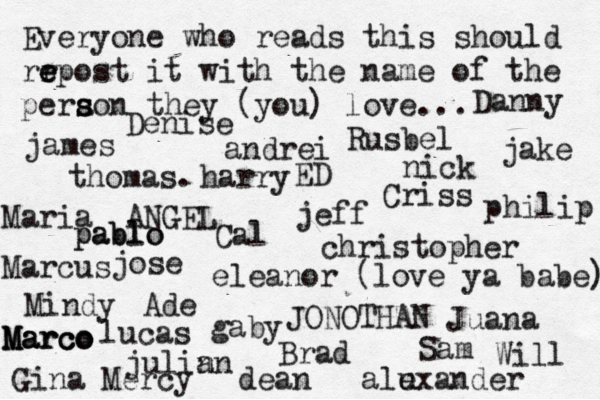 Everyone who reads this should rr e e epost it with the name of the pera s s son they (you) love... jose nick JONOTHAN thomas. jeff julin an eleanor (love ya babe) alexander Mindy ANGEL andrei james Criss ED Cal Sam christopher lucas Marcus dean Brad Ade Gina Maria Juana gaby philip Will Denise harry Mercy Rusbel jake pablo pablo Danny u Marco Marco Marco 