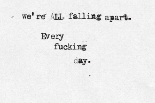 we're ALL falling apart. Every fucking day.