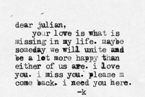 dear julian, your love is what is missing in my life. maybe someday we will unite ans d be a lot more happy than either of us are. i love you. i miss you. please m come back. i need you here. -k