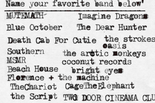 Name your favorite band below' ______________________________ MUTEMATH Blue October Death Cab For Cutie Southern MSMR Beach House Florence + the machine TheChariot the Script Imagine Dragons The Dear Hunter the strokes the art c ctic monkeys oasis coconut records bright eyes TWO DOOR CINEAMA CLUB CageTheElephant i 