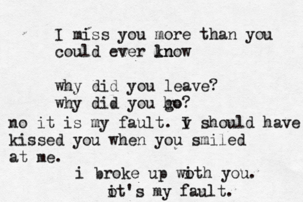 I miss you more than you could ever ln know why did you leave? why did you ho go? i broke up woth i you. ot i 's my fault. no it is my fault. v I should have kissed you when you smiled at me.