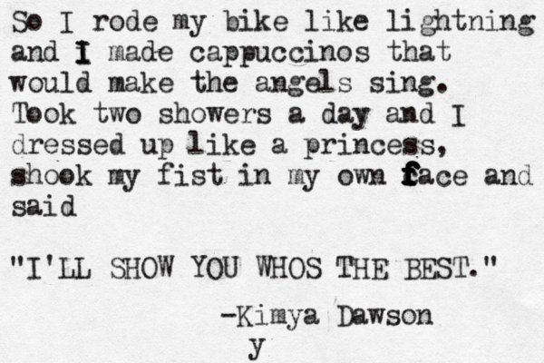 So I rode my bike like lightning and i I I I made cappuccinos that would make the angels sing. Took two showers a day and I dressed up like a princess, shook my fist in my own c f f f f f f f f face and said "I'LL SHOW YOU WHOS THE BEST." -Kimya Dawson y 
