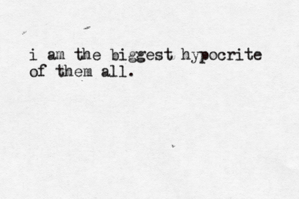 i am the biggest hypocrite of them all.