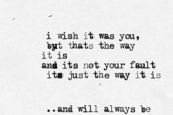 i wish it was you, byt u u thats the way t i is ans s d d its not your fault its just the way it is ..and will always be 