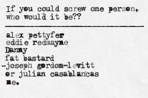 If you could screw one person, who would it be?? _______________________________ alex pettyfee r r r eddie redmayne Danny fat bastard joseph gordon-levitt or julian casablancas • - me. 