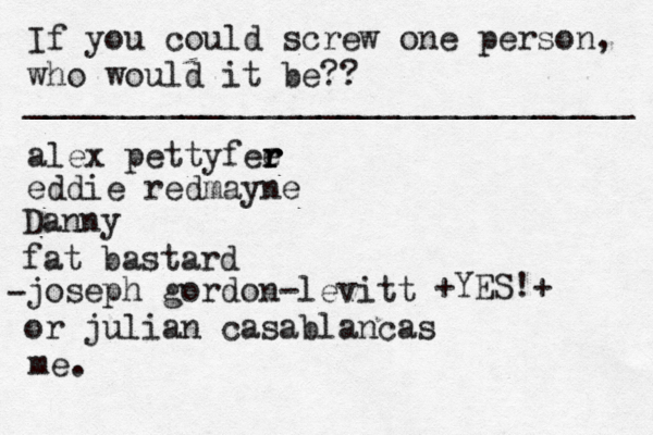 If you could screw one person, who would it be?? _______________________________ alex pettyfee r r r eddie redmayne Danny fat bastard joseph gordon-levitt or julian casablancas • - me. < { ^ +YES!+ 