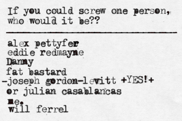 If you could screw one person, who would it be?? _______________________________ alex pettyfee r r r eddie redmayne Danny fat bastard joseph gordon-levitt or julian casablancas • - me. < { ^ +YES!+ will ferrel 