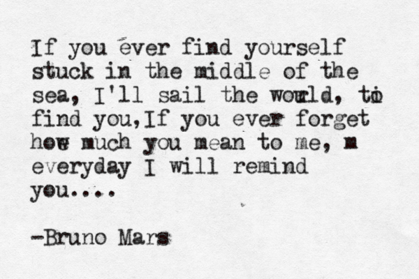 If you ever find yourself stuck in the middle of the sea, I'll sail the wou rld, ti o find you,If you ever forget hoe w much you mean to me, m everyday I will remind you.... -Bruno Mars