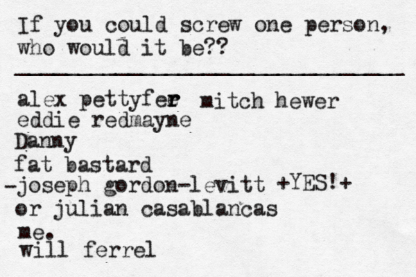 If you could screw one person, who would it be?? _______________________________ alex pettyfee r r r eddie redmayne Danny fat bastard joseph gordon-levitt or julian casablancas • - me. < { ^ +YES!+ will ferrel mitch hewer 