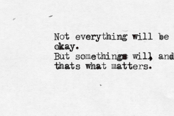 Not everything will be okay. But somethings will , and th thats what matters. 