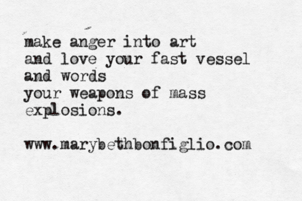 make anger into art and love your fast vessel and words your weapons of mass explosions. www.marybethbonfiglio.com 