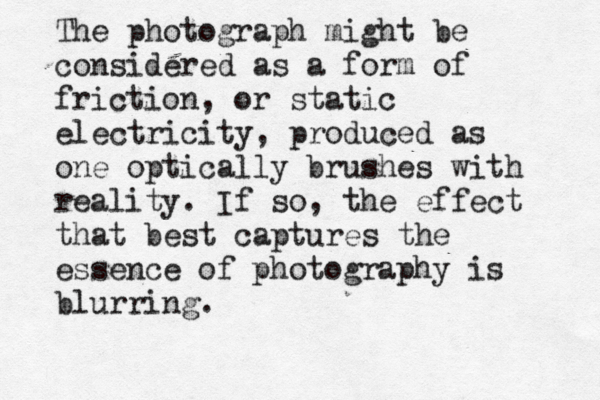 The photograph might be considered as a form of friction, or static electricity, produced as one optically brushes with reality. If so, the effect that best captures the essence of photography is blurring.