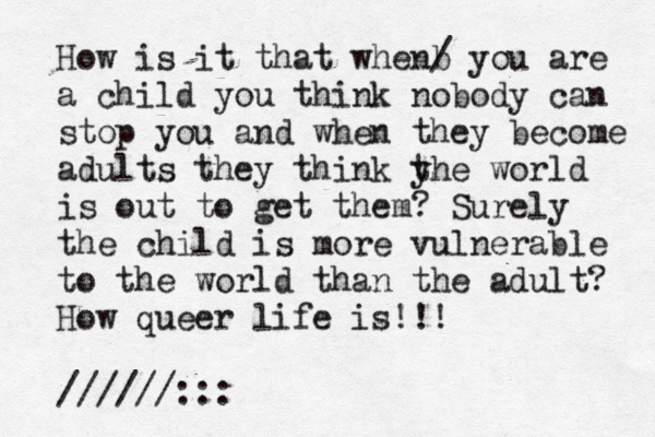 How is it that whe b n / you are a child you think nobody can stop you and when they become adults they think yh t e world is out to get them? Surely the child is more vulnerable to the world than the adult? How queer life is!!! //////:::