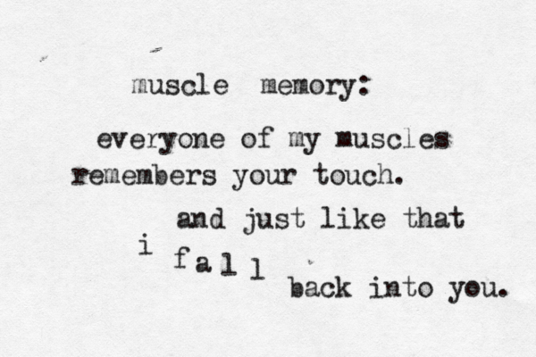 muscle memory: everyone of my muscles remembers your touch. and just like that i f a l l back into you. 