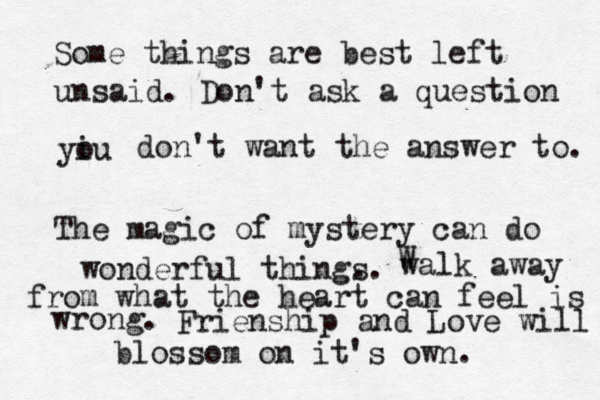 Some things are best left unsaid. Don't ask a question yiu o don't want the answer to. The magic of mystery can do wonderful thing. s. walk away W from what the heart can feel is wrong. Frienship and Love will blossom on it's own. 