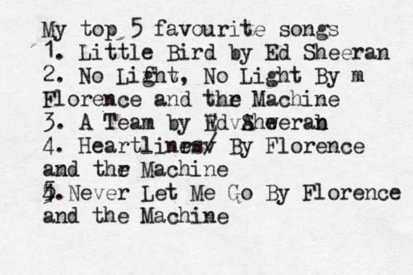 My top 5 favourite songs 1. Little Bird by Ed Sheeran 2. No Lifht g v , No Light By m Florence and thr e Machine 3. A Team by Wd E vA Shw eerab n n 4. Heartlinrs e v / By Florence am nd thr e Machine 4. 5 5 Never Let Me Go By Florence and the Machine