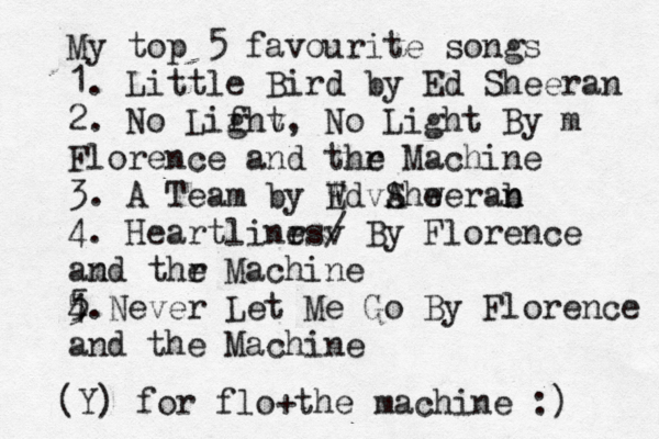 My top 5 favourite songs 1. Little Bird by Ed Sheeran 2. No Lifht g v , No Light By m Florence and thr e Machine 3. A Team by Wd E vA Shw eerab n n 4. Heartlinrs e v / By Florence am nd thr e Machine 4. 5 5 Never Let Me Go By Florence and the Machine (Y) for flo+the machine :) 