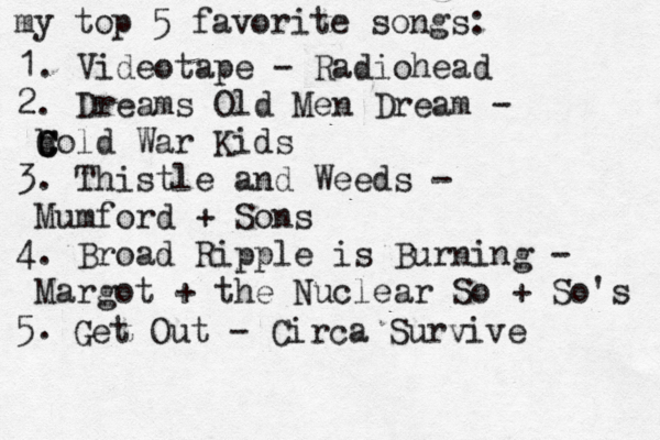 1. Videotape - Radiohead 2. Dreams Old Men Dream - b C C Cold War Kids 3. Thistle and Weeds - Mumford + Sons 4. Broad Ripple is Burning - Margot + the Nuclear So + So's 5. Get Out - Circa Survive my top 5 favorite songs: 