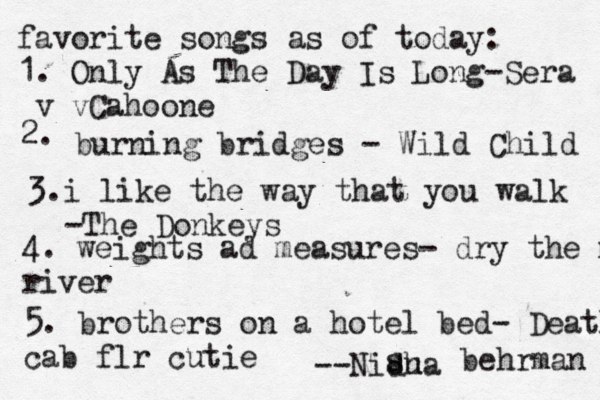 favorite songs as of today: 1. Only As The Day Is Long-Sera v vCahoone 2. burning bridges - Wild Child 3.i like the way that you walk -The Donkeys 4. weights ad measures- dry the m river 5. brothers on a hotel bed- Death cab flr cutie --Nidha su s behrman 