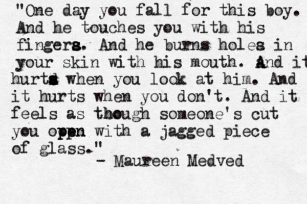 "One day you fall for this boy. And he touches you with his fingera s s s. And he burns holea s in your skin with his mouth. a A And it hurta d s s when you look at him. And it hurts when you don't. And it feels as tbo h hough someone's cut you ooen pp pen with a jagged piece of glass." - Maureen Medved 